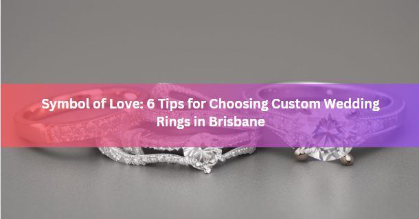 Symbol of Love: 6 Tips for Choosing Custom Wedding Rings in Brisbane