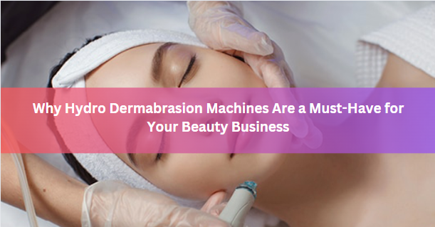 Why Hydro Dermabrasion Machines Are a Must-Have for Your Beauty Business